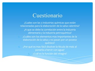 Cuestionario
1. ¿Cuales son las 3 industrias químicas que están
relacionadas para la elaboración de la salsa valentina?
2. ¿A que se debe la correlación entre la industria
alimentaria y la industria petroquímica?
3. ¿Cuáles son los elementos mas importantes de la
elaboración de la salsa y no pasan por un poseso
químico?
4. ¿Por qué es mas fácil disolver la fécula de maíz al
ponerla a hervir con agua?
5. ¿Cuál es la función del vinagre?
 