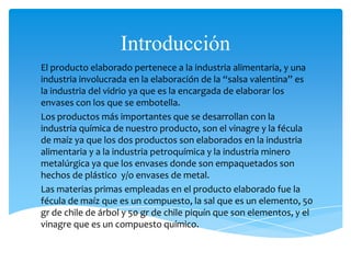 Introducción
El producto elaborado pertenece a la industria alimentaria, y una
industria involucrada en la elaboración de la “salsa valentina” es
la industria del vidrio ya que es la encargada de elaborar los
envases con los que se embotella.
Los productos más importantes que se desarrollan con la
industria química de nuestro producto, son el vinagre y la fécula
de maíz ya que los dos productos son elaborados en la industria
alimentaria y a la industria petroquímica y la industria minero
metalúrgica ya que los envases donde son empaquetados son
hechos de plástico y/o envases de metal.
Las materias primas empleadas en el producto elaborado fue la
fécula de maíz que es un compuesto, la sal que es un elemento, 50
gr de chile de árbol y 50 gr de chile piquín que son elementos, y el
vinagre que es un compuesto químico.
 