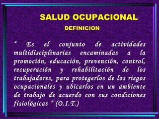 SALUD OCUPACIONAL DEFINICION “ Es el conjunto de actividades multidisciplinarias encaminadas a la promoción, educación, prevención, control, recuperación y rehabilitación de los trabajadores, para protegerlos de los riegos ocupacionales y ubicarlos en un ambiente de trabajo de acuerdo con sus condiciones fisiológicas ” (O.I.T.)
