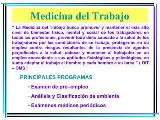 “ La Medicina del Trabajo busca promover y mantener el más alto nivel de bienestar físico, mental y social de los trabajadores en todas las profesiones, prevenir todo daño causado a la salud de los trabajadores por las condiciones de su trabajo, protegerlos en su empleo contra riesgos resultantes de la presencia de agentes perjudiciales a la salud; colocar y mantener al trabajador en un empleo conveniente a sus aptitudes fisiológicas y psicológicas, en suma adaptar el trabajo al hombre y cada hombre a su tarea ” ( OIT – OMS ) PRINCIPALES PROGRAMAS Examen de pre–empleo Análisis y Clasificación de ambiente Exámenes médicos periódicos Medicina del Trabajo