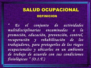 SALUD OCUPACIONAL DEFINICION “  Es el conjunto de actividades multidisciplinarias encaminadas a la promoción, educación, prevención, control, recuperación y rehabilitación de los trabajadores, para protegerlos de los riegos ocupacionales y ubicarlos en un ambiente de trabajo de acuerdo con sus condiciones fisiológicas ” (O.I.T.) 