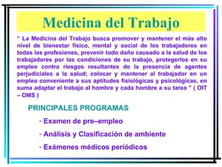 “  La Medicina del Trabajo busca promover y mantener el más alto nivel de bienestar físico, mental y social de los trabajadores en todas las profesiones, prevenir todo daño causado a la salud de los trabajadores por las condiciones de su trabajo, protegerlos en su empleo contra riesgos resultantes de la presencia de agentes perjudiciales a la salud; colocar y mantener al trabajador en un empleo conveniente a sus aptitudes fisiológicas y psicológicas, en suma adaptar el trabajo al hombre y cada hombre a su tarea ” ( OIT – OMS )   PRINCIPALES PROGRAMAS  Examen de pre–empleo Análisis y Clasificación de ambiente Exámenes médicos periódicos Medicina del Trabajo 