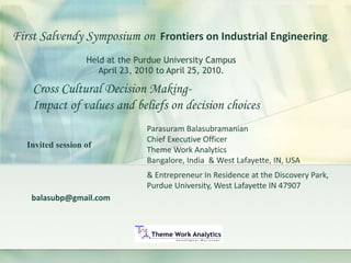 balasubp@gmail.com
First Salvendy Symposium on Frontiers on Industrial Engineering.
Cross Cultural Decision Making-
Impact of values and beliefs on decision choices
Held at the Purdue University Campus
April 23, 2010 to April 25, 2010.
Invited session of
Parasuram Balasubramanian
Chief Executive Officer
Theme Work Analytics
Bangalore, India & West Lafayette, IN, USA
& Entrepreneur In Residence at the Discovery Park,
Purdue University, West Lafayette IN 47907
 