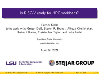 Is RISC-V ready for HPC workloads?
Patrick Diehl
Joint work with: Gregor Daiß, Steven R. Brandt, Alireza Kheirkhahan,
Hartmut Kaiser, Christopher Taylor, and John Leidel
Louisiana State University
patrickdiehl@lsu.edu
April 24, 2024
P. Diehl (CCT/Physics/LSU) Is RISC-V ready for HPC workloads? April 24, 2024 1 / 9
 