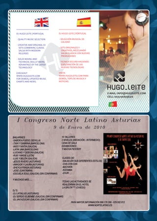 DJ HUGO LEITE | PORTUGAL     DJ HUGO LEITE | PORTUGAL

- QUALITY MUSIC SELECTION    - SELECCIÓN MUSICAL DE
                               CALIDAD
- CREATIVE AND ORIGINAL DJ
  SETS COMBINING CLASSIC     - SETS ORIGINALES Y
  SALSA WITH MODERN            CREATIVOS, MEZCLANDO
  RELEASES                     SALSA CLASICA CON NUEVAS
                               PRODUCIONES
- SOLID MIXING AND
  TECHNICAL SKILLS TAKING    - TECNICA SEGURA HACIENDO
  ADVANTAGE OF THE LATEST      EXPLORACIÓN DE LAS
  TECHNOLOGY                   NUEVAS TECNOLOGIAS

CHECKOUT                     VISITA
WWW.HUGOLEITE.COM            WWW.HUGOLEITE.COM PARA
FOR DEMOS, UPDATED MUSIC     DEMOS, TOPS DE MUSICA Y
CHARTS AND NEWS.             NOTICIAS.




                                                          E-MAIL: INFO@HUGOLEITE.COM
                                                          CELL: 00351968036416
 