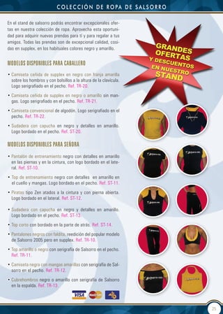 c o L e c c i ó n d e r o pa d e s a L s o r r o

En el stand de salsorro podrás encontrar excepcionales ofer-
tas en nuestra colección de ropa. Aprovecha esta oportuni-
dad para adquirir nuevas prendas para tí y para regalar a tus
amigos. Todas las prendas son de excepcional calidad, cosi-
das en supplex, en los habituales colores negro y amarillo.


Modelos disponibles para caballero
• Camiseta ceñida de supplex en negro con franja amarilla
  sobre los hombros y con bolsillos a la altura de la clavícula.
  Logo serigrafiado en el pecho. Ref. TR-20.
• Camiseta ceñida de supplex en negro o amarillo sin man-
  gas. Logo serigrafiado en el pecho. Ref. TR-21.
• Camiseta convencional de algodón. Logo serigrafiado en el
  pecho. Ref. TR-22.
• Sudadera con capucha en negro y detalles en amarillo.
  Logo bordado en el pecho. Ref. ST-20.

Modelos disponibles para señora
• Pantalón de entrenamiento negro con detalles en amarillo
  en las piernas y en la cintura, con logo bordado en el late-
  ral. Ref. ST-10.
• Top de entrenamiento negro con detalles en amarillo en
  el cuello y mangas. Logo bordado en el pecho. Ref. ST-11.
• Piratas tipo Zen atados a la cintura y con pierna abierta.
  Logo bordado en el lateral. Ref. ST-12.

• Sudadera con capucha en negro y detalles en amarillo.
  Logo bordado en el pecho. Ref. ST-13.
• Top corto con bordado en la parte de atrás. Ref. ST-14.
• Pantalones negros con faldita, reedición del popular modelo
  de Salsorro 2005 pero en supplex. Ref. TR-10.
• Top amarillo o negro con serigrafía de Salsorro en el pecho.
  Ref. TR-11.
• Camiseta negra con mangas amarillas con serigrafía de Sal-
  sorro en el pecho. Ref. TR-12.
• Cubrehombros negro o amarillo con serigrafía de Salsorro
  en la espalda. Ref. TR-13.



                                                                               25
 