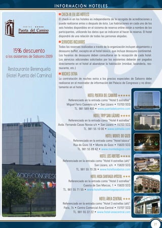 información HoteLes
   CheCk-In en LOS hOteLeS
 El check-in en los hoteles es independiente de la recogida de acreditaciones y
 puede realizarse antes o después de ésta. Las habitaciones en cada uno de los
 seis hoteles disponibles en el sistema de reserva online están a nombre de los
 participantes, utilizando los datos que se indicaron al hacer la reserva. El hotel
 dispondrá de una relación de todas las personas alojadas.

   SeRVICIOS InCLUIdOS
 Todas las reservas realizadas a través de la organización incluyen alojamiento y
 desayuno buffet, excepto en el hotel básico, que incluye desayuno continental.
 Los horarios de desayuno deben consultarse en la recepción de cada hotel.
 Los servicios adicionales solicitados por los asistentes deberán ser pagados
 directamente en el hotel al abandonar la habitación (minibar, lavandería, res-
 taurante, etc.)

   nOCheS extRA
 La contratación de noches extra a los precios especiales de Salsorro debe
 realizarse en el mostrador de información del Palacio de Congresos y no direc-
 tamente en el hotel.

                          hOteL PUeRtA deL CAMInO
         Referenciado en la entrada como “Hotel 5 estrellas”
        Miguel Ferro Caaveiro s/n • San Lázaro • 15703 SCQ
              TL. 981 569 400 • www.puertadelcamino.com

                               hOteL tRyP SAn LÁZARO
         Referenciado en la entrada como “Hotel 4 estrellas”
 Avda. Fernando Casas Novoa s/n • San Lázaro • 15703 SCQ
                     TL. 981 55 10 00 • www.solmelia.com

                                          hOteL MOnte dO gOZO
             Referenciado en la entrada como “Hotel básico”
             Rúa do Gozo 18 • Monte do Gozo • 15820 SCQ
                TL. 981 55 89 42 • www.montedogozo.com

                                     hOteL LOS ABetOS
    Referenciado en la entrada como “Hotel 4 estrellas (alt)”
                              San Lázaro, s/n • 15820 SCQ
               TL. 981 55 70 26 • www.hotellosabetos.com

                             hOteL hUSA SAntIAgO APÓStOL
          Referenciado en la entrada como “Hotel 3 estrellas”
                      Cuesta de San Marcos, 1 • 15820 SCQ
     TL. 981 55 71 55 • www.hotelhusasantiagoapostol.com


                                    hOteL ÁReA CentRAL
    Referenciado en la entrada como “Hotel 3 estrellas (alt)”
     Paris, 7c • Centro Comercial Area Central • 15707 SCQ
              TL. 981 55 22 22 • www.hotel-areacentral.com


                                                                                      27
 