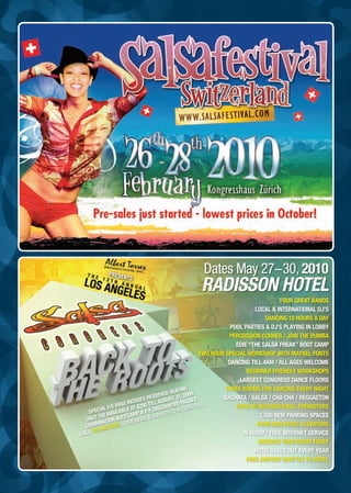 Dates May 27-30, 2010
                                               Radisson Hotel
                                                                                FOUR GREAT BANDS
                                                                      LOCAL & INTERNATIONAL DJ’S
                                                                          DANCING 18 HOURS A DAY
                                                             POOL PARTIES & DJ’S PLAYING IN LOBBY
                                                            PERCUSSION CORNER / JOIN THE RUMBA
                                                               EDIE “THE SALSA FREAK” BOOT CAMP
                                                  TWO HOUR SPECIAL WORKSHOP WITH MAYKEL FONTS
                                                            DANCING TILL 4AM / ALL AGES WELCOME
                                                                   BEGINNER FRIENDLY WORKSHOPS
                                                                LARGEST CONGRESS DANCE FLOORS
                                        EATIN
                                              G            THREE ROOMS FOR DANCING EVERY NIGHT
                                   VED S 31, 2009
                             RESER                        BACHATA / SALSA / CHA CHA / REGGAETON
                        CUDES ILL AUGUST PASSES
                  ASS IN $250 T       NTED URN CALL)
           L F/E P      AT       ISCOU      T                  OVER 20 INTERNATIONAL PROMOTERS
   SPECIA AVAILABLE MP & F/E D BER TO RE
     LY 100 ION BOOTCA NAME & NU
                                  M                                     2,500 NEW PARKING SPACES
  ON
        INAT        EAVE                                               FOUR NEW HOTEL ELEVATORS
  COMB 45 9705 (L
     310 4
CALL                                                             IN ROOM / FREE INTERNET SERVICE
                                                                       RESERVE YOUR ROOM TODAY
                                                                      HOTEL SELLS OUT EVERY YEAR
                                                                   FREE AIRPORT SHUTTLE TO HOTEL
 