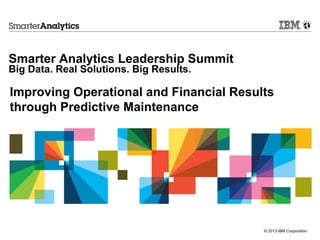 Smarter Analytics Leadership Summit
Big Data. Real Solutions. Big Results.

Improving Operational and Financial Results
through Predictive Maintenance




                                         © 2013 IBM Corporation
 