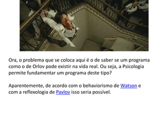 Ora, o problema que se coloca aqui é o de saber se um programa
como o de Orlov pode existir na vida real. Ou seja, a Psicologia
permite fundamentar um programa deste tipo?

Aparentemente, de acordo com o behaviorismo de Watson e
com a reflexologia de Pavlov isso seria possível.
 