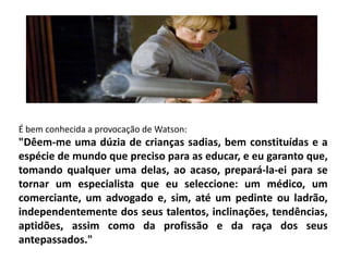 É bem conhecida a provocação de Watson:
"Dêem-me uma dúzia de crianças sadias, bem constituídas e a
espécie de mundo que preciso para as educar, e eu garanto que,
tomando qualquer uma delas, ao acaso, prepará-la-ei para se
tornar um especialista que eu seleccione: um médico, um
comerciante, um advogado e, sim, até um pedinte ou ladrão,
independentemente dos seus talentos, inclinações, tendências,
aptidões, assim como da profissão e da raça dos seus
antepassados."
 