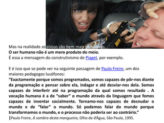 Mas na realidade as coisas são bem mais complexas.
O ser humano não é um mero produto do meio.
É essa a mensagem do construtivismo de Piaget, por exemplo.

E é isso que se pode ver na seguinte passagem de Paulo Freire, um dos
maiores pedagogos lusófonos:
“Exactamente porque somos programados, somos capazes de pôr-nos diante
da programação e pensar sobre ela, indagar e até desviar-nos dela. Somos
capazes de interferir até na programação da qual somos resultado . A
vocação humana é a de “saber” o mundo através da linguagem que fomos
capazes de inventar socialmente. Tornamo-nos capazes de desnudar o
mundo e de “falar” o mundo. Só podemos falar do mundo porque
transformamos o mundo, e o processo não poderia ser ao contrário.”
|Paulo Freire, À sombra desta mangueira, Olho de d’Água, São Paulo, 1995.
 