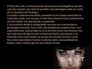 O Filme Salt, não se tratando duma obra-prima cinematográfica, permite ,
contudo, levantar uma série de questões cuja abordagem pode ser muito
útil na disciplina de Psicologia.
O enredo é relativamente pobre, perdendo-se em muitos momentos na
acção pela acção, uma vez que se trata duma história linear, praticamente
sem densidade, mas que prende o espectador.
E isso acontece devido à ambiguidade com que nos é apresentada a
personagem principal, Evelyn Salt, interpretada por Angelina Jolie: uma
espiã americana, apresentada no início do filme como uma heroína, mas
que cedo deixa de figurar entre os bons da história, para passar a ser
encarada como uma traidora ao serviço dos serviços secretos russos.
Nós como espectadores ficamos na dúvida sobre a personalidade de
Evelyn e toda a história gira em torno desta dúvida.
 