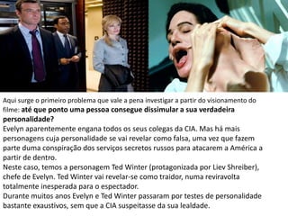 Aqui surge o primeiro problema que vale a pena investigar a partir do visionamento do
filme: até que ponto uma pessoa consegue dissimular a sua verdadeira
personalidade?
Evelyn aparentemente engana todos os seus colegas da CIA. Mas há mais
personagens cuja personalidade se vai revelar como falsa, uma vez que fazem
parte duma conspiração dos serviços secretos russos para atacarem a América a
partir de dentro.
Neste caso, temos a personagem Ted Winter (protagonizada por Liev Shreiber),
chefe de Evelyn. Ted Winter vai revelar-se como traidor, numa reviravolta
totalmente inesperada para o espectador.
Durante muitos anos Evelyn e Ted Winter passaram por testes de personalidade
bastante exaustivos, sem que a CIA suspeitasse da sua lealdade.
 