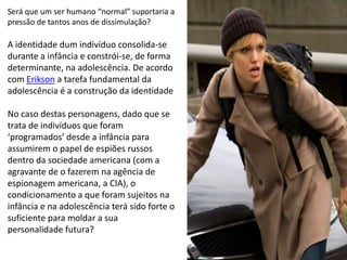 Será que um ser humano “normal” suportaria a
pressão de tantos anos de dissimulação?

A identidade dum indivíduo consolida-se
durante a infância e constrói-se, de forma
determinante, na adolescência. De acordo
com Erikson a tarefa fundamental da
adolescência é a construção da identidade

No caso destas personagens, dado que se
trata de indivíduos que foram
‘programados’ desde a infância para
assumirem o papel de espiões russos
dentro da sociedade americana (com a
agravante de o fazerem na agência de
espionagem americana, a CIA), o
condicionamento a que foram sujeitos na
infância e na adolescência terá sido forte o
suficiente para moldar a sua
personalidade futura?
 