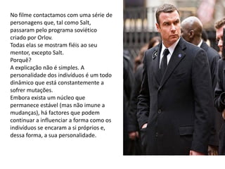 No filme contactamos com uma série de
personagens que, tal como Salt,
passaram pelo programa soviético
criado por Orlov.
Todas elas se mostram fiéis ao seu
mentor, excepto Salt.
Porquê?
A explicação não é simples. A
personalidade dos indivíduos é um todo
dinâmico que está constantemente a
sofrer mutações.
Embora exista um núcleo que
permanece estável (mas não imune a
mudanças), há factores que podem
continuar a influenciar a forma como os
indivíduos se encaram a si próprios e,
dessa forma, a sua personalidade.
 