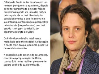 O facto de Evelin se ter casado com um
homem por quem se apaixonou, depois
de se ter aproximado dele por razões
profissionais pode ser uma das razões
pelas quais ela se terá libertado do
condicionamento a que foi sujeita na
sua infância, contrariando a perspectiva
behaviorista (ou pavloviana) que terá
estado na origem da criação do
programa secreto de Orlov.

Os indivíduos não são totalmente
moldáveis pelo meio social. A educação
é muito mais do que um mero processo
de condicionamento.

A experiência do amor e do casamento,
contrária à programação de Orlov,
tornou Salt numa mulher plenamente
segura de si e da sua identidade.
 