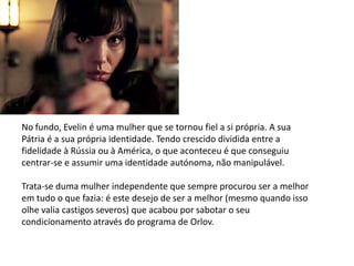 No fundo, Evelin é uma mulher que se tornou fiel a si própria. A sua
Pátria é a sua própria identidade. Tendo crescido dividida entre a
fidelidade à Rússia ou à América, o que aconteceu é que conseguiu
centrar-se e assumir uma identidade autónoma, não manipulável.

Trata-se duma mulher independente que sempre procurou ser a melhor
em tudo o que fazia: é este desejo de ser a melhor (mesmo quando isso
olhe valia castigos severos) que acabou por sabotar o seu
condicionamento através do programa de Orlov.
 