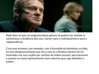 Pode dizer-se que um programa desse género só poderia ter sentido se
contrariasse a tendência dos seus ‘alunos’ para o individualismo e para a
independência.

É isso que acontece, por exemplo, com a formação de bombistas suicidas,
há uma despersonalização que leva a que os indivíduos deixem de ser
motivados nas suas acções por motivos de ordem pessoal, para passarem
a assumir-se como representantes dum colectivo que urge defender e
exaltar.
 