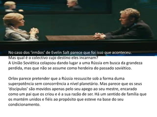 No caso dos ‘irmãos’ de Evelin Salt parece que foi isso que aconteceu.
Mas qual é o colectivo cujo destino eles incarnam?
A União Soviética colapsou dando lugar a uma Rússia em busca da grandeza
perdida, mas que não se assume como herdeira do passado soviético.

Orlov parece pretender que a Rússia ressuscite sob a forma duma
superpotência sem concorrência a nível planetário. Mas parece que os seus
‘discípulos’ são movidos apenas pelo seu apego ao seu mestre, encarado
como um pai que os criou e é a sua razão de ser. Há um sentido de família que
os mantém unidos e fiéis ao propósito que esteve na base do seu
condicionamento.
 