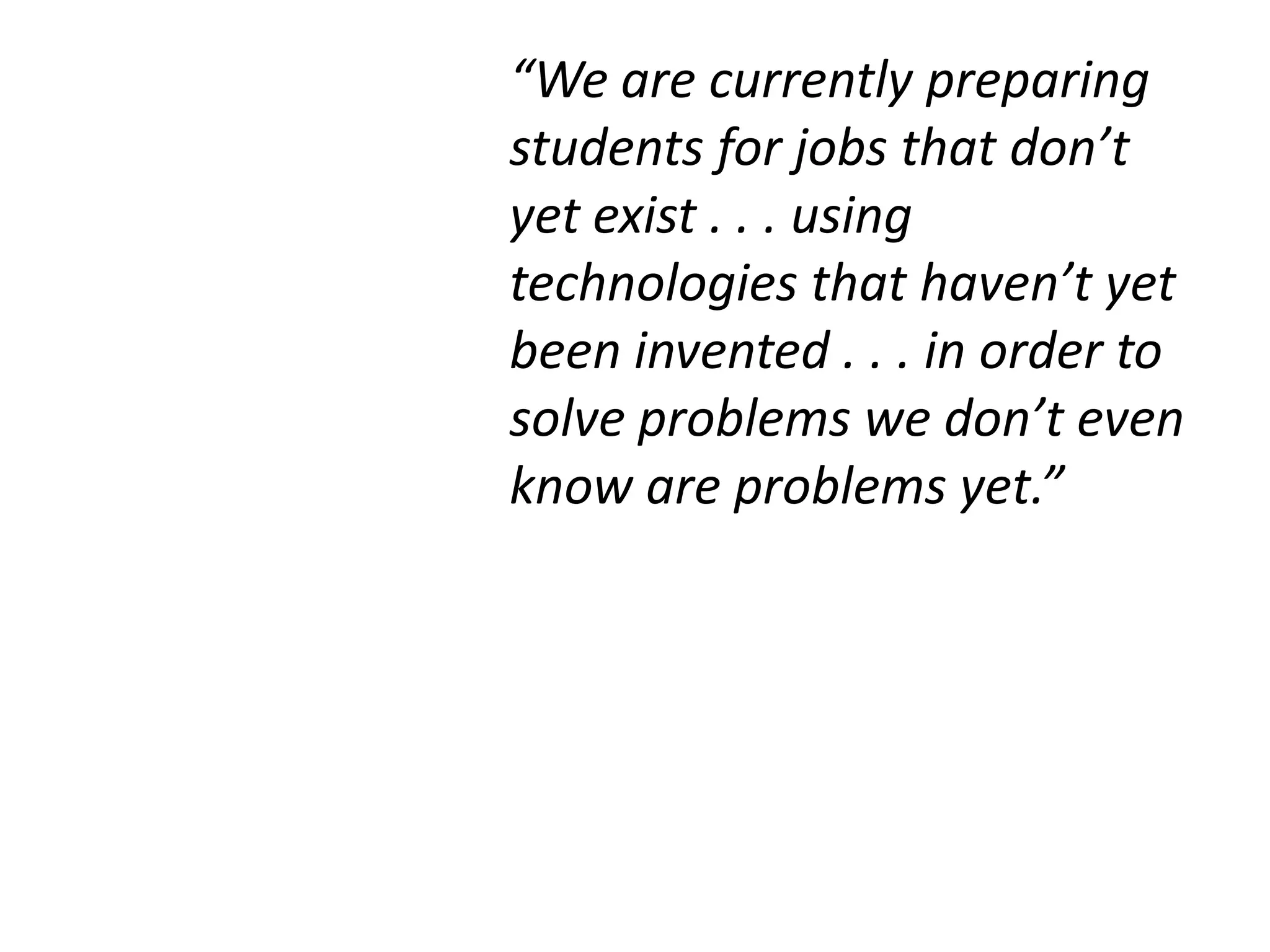 “We are currently preparing
students for jobs that don’t
yet exist . . . using
technologies that haven’t yet
been invented . . . in order to
solve problems we don’t even
know are problems yet.”
 