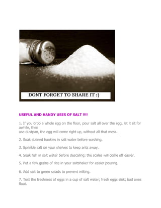 USEFUL AND HANDY USES OF SALT !!!!

1. If you drop a whole egg on the floor, pour salt all over the egg, let it sit for
awhile, then
use dustpan, the egg will come right up, without all that mess.

2. Soak stained hankies in salt water before washing.

3. Sprinkle salt on your shelves to keep ants away.

4. Soak fish in salt water before descaling; the scales will come off easier.

5. Put a few grains of rice in your saltshaker for easier pouring.

6. Add salt to green salads to prevent wilting.

7. Test the freshness of eggs in a cup of salt water; fresh eggs sink; bad ones
float.
 