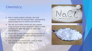 Chemistry:
 Salt is mostly sodium chloride, the ionic
compound with the formula NaCl, representing
equal proportions of sodium and chlorine.
 Sea salt and freshly mined salt also contain
small amounts of trace elements which in small
amounts are generally good for plant and
animal health.
 Mined salt is often refined in the production of
table salt. During this same refining process it
is often also iodized.
 Salt crystals are translucent, cubic in shape
and they normally appear white.
 
