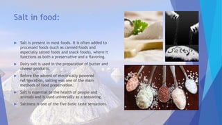 Salt in food:
 Salt is present in most foods. It is often added to
processed foods (such as canned foods and
especially salted foods and snack foods), where it
functions as both a preservative and a flavoring.
 Dairy salt is used in the preparation of butter and
cheese products.
 Before the advent of electrically powered
refrigeration, salting was one of the main
methods of food preservation.
 Salt is essential to the health of people and
animals and is used universally as a seasoning.
 Saltiness is one of the five basic taste sensations.
 