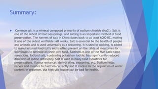 Summary:
 Common salt is a mineral composed primarily of sodium chloride (NaCl). Salt is
one of the oldest of food seasonings, and salting is an important method of food
preservation. The harvest of salt in China dates back to at least 6000 BC, making
it one of the oldest verifiable salt works. Salt is essential to the health of people
and animals and is used universally as a seasoning. It is used in cooking, is added
to manufactured foodstuffs and is often present on the table at mealtimes for
individuals to sprinkle on their own food. Saltiness is one of the five basic taste
sensations. Iodized salt, containing potassium iodide, has significantly reduced
disorders of iodine deficiency. Salt is used in many food industries for
preservations, flavour enhancer, dehydrating, seasoning, etc. Sodium helps
nerves and muscles to function correctly and it involve in the regulation of water
content in organism, but high salt intake can be bad for health.
 