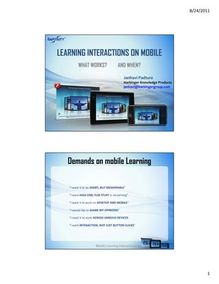 8/24/2011




LEARNING INTERACTIONS ON MOBILE
         WHAT WORKS?                AND WHEN?

                                         Janhavi Padture
                                         Harbinger Knowledge Products
                                         janhavi@harbingergroup.com




   Demands on mobile Learning

   “I want it to be SHORT, BUT MEMORABLE”

   “I want HIGH END, FUN STUFF in mLearning”

   “I want it to work on DESKTOP AND MOBILE”

   “I would like to SHARE MY OPINIONS”

   “I need it to work ACROSS VARIOUS DEVICES

   “I want INTERACTION, NOT JUST BUTTON CLICKS”




                     Mobile Learning Interactions




                                                                               1
 