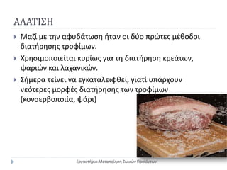 ΑΛΑΤΙΣΗ
 Μαζί με την αφυδάτωση ήταν οι δύο πρώτες μέθοδοι
διατήρησης τροφίμων.
 Χρησιμοποιείται κυρίως για τη διατήρηση κρεάτων,
ψαριών και λαχανικών.
 Σήμερα τείνει να εγκαταλειφθεί, γιατί υπάρχουν
νεότερες μορφές διατήρησης των τροφίμων
(κονσερβοποιία, ψάρι)
Εργαστήριο:Μεταποίηση Ζωικών Προϊόντων
 