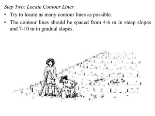 Step Two: Locate Contour Lines
• Try to locate as many contour lines as possible.
• The contour lines should be spaced from 4-6 m in steep slopes
and 7-10 m in gradual slopes.
 
