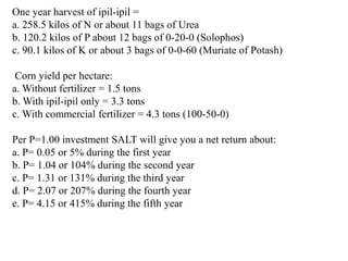 One year harvest of ipil-ipil =
a. 258.5 kilos of N or about 11 bags of Urea
b. 120.2 kilos of P about 12 bags of 0-20-0 (Solophos)
c. 90.1 kilos of K or about 3 bags of 0-0-60 (Muriate of Potash)
Corn yield per hectare:
a. Without fertilizer = 1.5 tons
b. With ipil-ipil only = 3.3 tons
c. With commercial fertilizer = 4.3 tons (100-50-0)
Per P=1.00 investment SALT will give you a net return about:
a. P= 0.05 or 5% during the first year
b. P= 1.04 or 104% during the second year
c. P= 1.31 or 131% during the third year
d. P= 2.07 or 207% during the fourth year
e. P= 4.15 or 415% during the fifth year
 