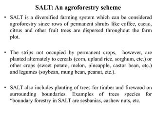 SALT: An agroforestry scheme
• SALT is a diversified farming system which can be considered
agroforestry since rows of permanent shrubs like coffee, cacao,
citrus and other fruit trees are dispersed throughout the farm
plot.
• The strips not occupied by permanent crops, however, are
planted alternately to cereals (corn, upland rice, sorghum, etc.) or
other crops (sweet potato, melon, pineapple, castor bean, etc.)
and legumes (soybean, mung bean, peanut, etc.).
• SALT also includes planting of trees for timber and firewood on
surrounding boundaries. Examples of trees species for
“boundary forestry in SALT are sesbanias, cashew nuts, etc.
 