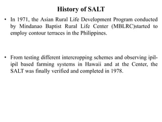 History of SALT
• In 1971, the Asian Rural Life Development Program conducted
by Mindanao Baptist Rural Life Center (MBLRC)started to
employ contour terraces in the Philippines.
• From testing different intercropping schemes and observing ipil-
ipil based farming systems in Hawaii and at the Center, the
SALT was finally verified and completed in 1978.
 