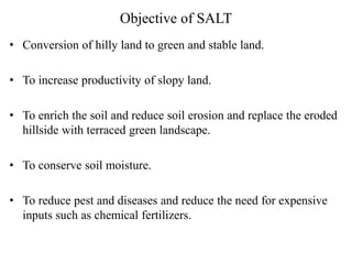 Objective of SALT
• Conversion of hilly land to green and stable land.
• To increase productivity of slopy land.
• To enrich the soil and reduce soil erosion and replace the eroded
hillside with terraced green landscape.
• To conserve soil moisture.
• To reduce pest and diseases and reduce the need for expensive
inputs such as chemical fertilizers.
 