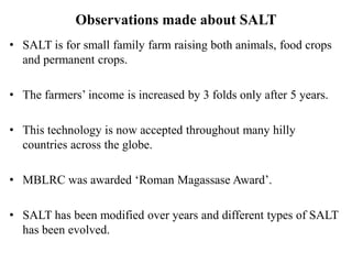 Observations made about SALT
• SALT is for small family farm raising both animals, food crops
and permanent crops.
• The farmers’ income is increased by 3 folds only after 5 years.
• This technology is now accepted throughout many hilly
countries across the globe.
• MBLRC was awarded ‘Roman Magassase Award’.
• SALT has been modified over years and different types of SALT
has been evolved.
 