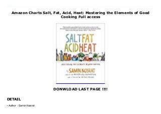 Amazon Charts Salt, Fat, Acid, Heat: Mastering the Elements of Good
Cooking Full access
DONWLOAD LAST PAGE !!!!
DETAIL
This books ( Salt, Fat, Acid, Heat: Mastering the Elements of Good Cooking ) Made by Samin Nosrat About Books A visionary new master class in cooking that distills decades of professional experience into just four simple elements, from the woman declared “America’s next great cooking teacher” by Alice Waters.In the tradition of The Joy of Cooking and How to Cook Everything comes Salt, Fat, Acid, Heat, an ambitious new approach to cooking by a major new culinary voice. Chef and writer Samin Nosrat has taught everyone from professional chefs to middle school kids to author Michael Pollan to cook using her revolutionary, yet simple, philosophy. Master the use of just four elements—Salt, which enhances flavor; Fat, which delivers flavor and generates texture; Acid, which balances flavor; and Heat, which ultimately determines the texture of food—and anything you cook will be delicious. By explaining the hows and whys of good cooking, Salt, Fat, Acid, Heat will teach and inspire a new generation of cooks how to confidently make better decisions in the kitchen and cook delicious meals with any ingredients, anywhere, at any time. Echoing Samin’s own journey from culinary novice to award-winning chef, Salt, Fat Acid, Heat immediately bridges the gap between home and professional kitchens. With charming narrative, illustrated walkthroughs, and a lighthearted approach to kitchen science, Samin demystifies the four elements of good cooking for everyone. Refer to the canon of 100 essential recipes—and dozens of variations—to put the lessons into practice and make bright, balanced vinaigrettes, perfectly caramelized roast vegetables, tender braised meats, and light, flaky pastry doughs. Featuring 150 illustrations and infographics that reveal an atlas to the world of flavor by renowned illustrator Wendy MacNaughton, Salt, Fat, Acid, Heat will be your compass in the kitchen. Destined to be a classic, it just might be the last cookbook you’ll ever need. With a foreword by Michael Pollan. To
Download Please Click https://fomesrtyzizi.blogspot.com/?book=1476753830
Author : Samin Nosratq
 