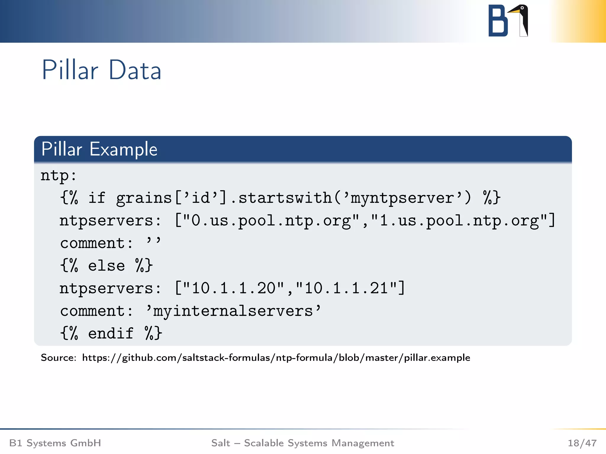 Pillar Data
Pillar Example
ntp:
{% if grains[’id’].startswith(’myntpserver’) %}
ntpservers: ["0.us.pool.ntp.org","1.us.pool.ntp.org"]
comment: ’’
{% else %}
ntpservers: ["10.1.1.20","10.1.1.21"]
comment: ’myinternalservers’
{% endif %}
Source: https://github.com/saltstack-formulas/ntp-formula/blob/master/pillar.example
B1 Systems GmbH Salt – Scalable Systems Management 18/47
 