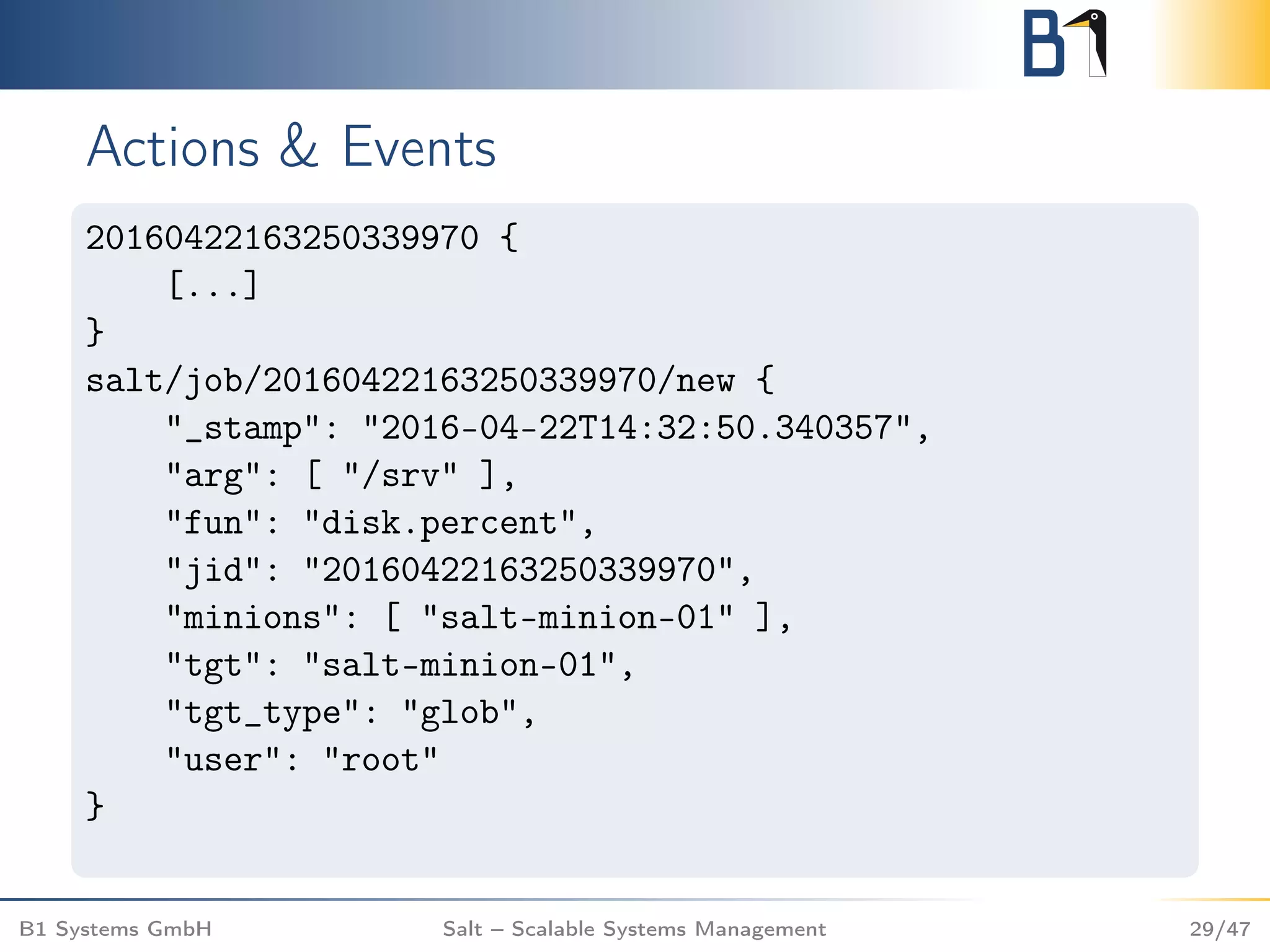 Actions & Events
20160422163250339970 {
[...]
}
salt/job/20160422163250339970/new {
"_stamp": "2016-04-22T14:32:50.340357",
"arg": [ "/srv" ],
"fun": "disk.percent",
"jid": "20160422163250339970",
"minions": [ "salt-minion-01" ],
"tgt": "salt-minion-01",
"tgt_type": "glob",
"user": "root"
}
B1 Systems GmbH Salt – Scalable Systems Management 29/47
 