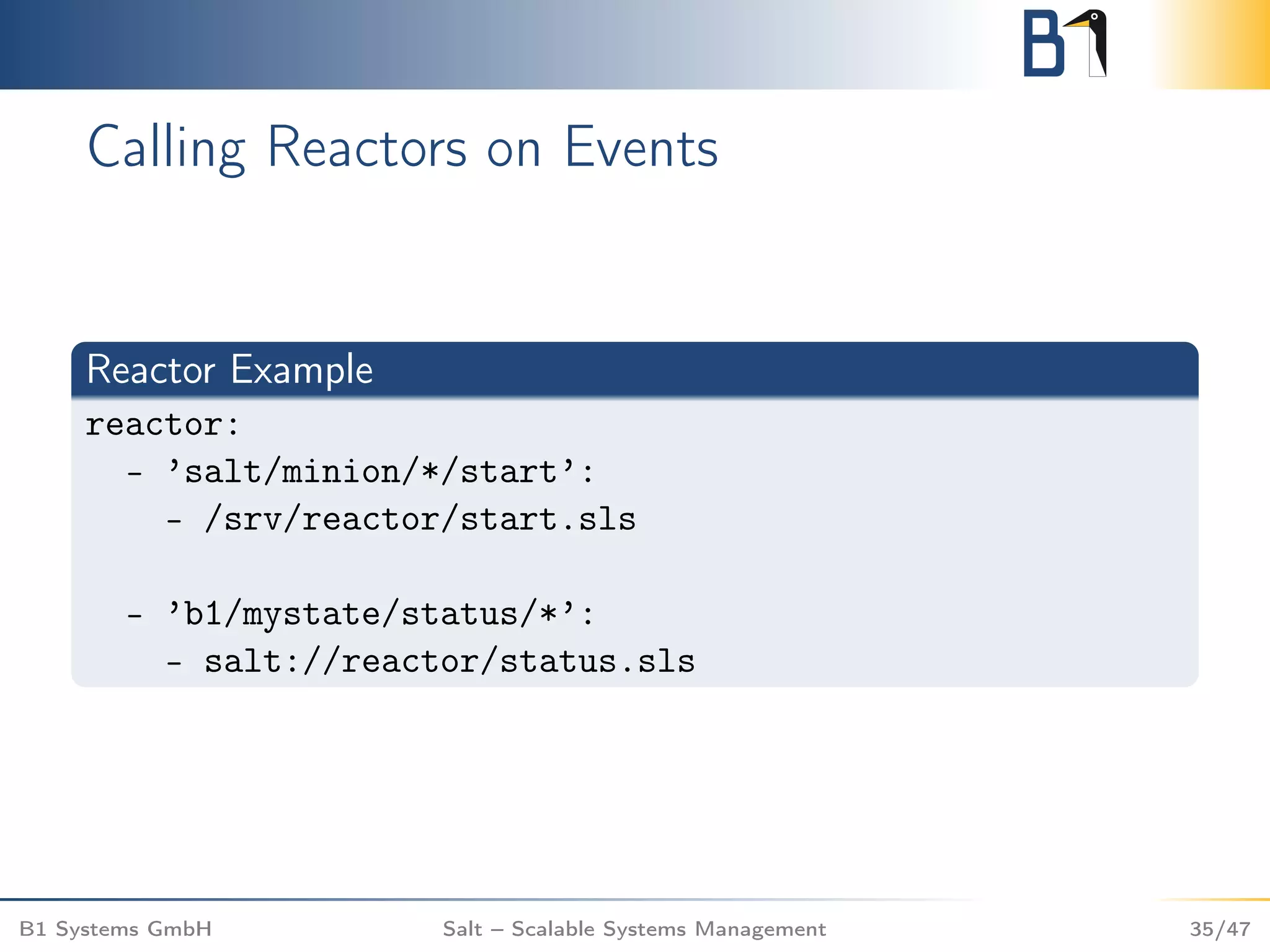 Calling Reactors on Events
Reactor Example
reactor:
- ’salt/minion/*/start’:
- /srv/reactor/start.sls
- ’b1/mystate/status/*’:
- salt://reactor/status.sls
B1 Systems GmbH Salt – Scalable Systems Management 35/47
 