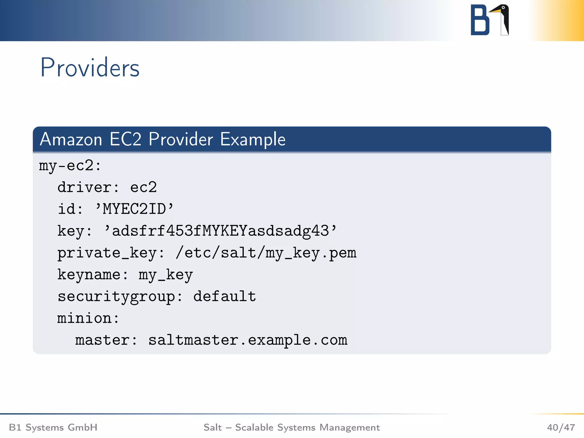 Providers
Amazon EC2 Provider Example
my-ec2:
driver: ec2
id: ’MYEC2ID’
key: ’adsfrf453fMYKEYasdsadg43’
private_key: /etc/salt/my_key.pem
keyname: my_key
securitygroup: default
minion:
master: saltmaster.example.com
B1 Systems GmbH Salt – Scalable Systems Management 40/47
 