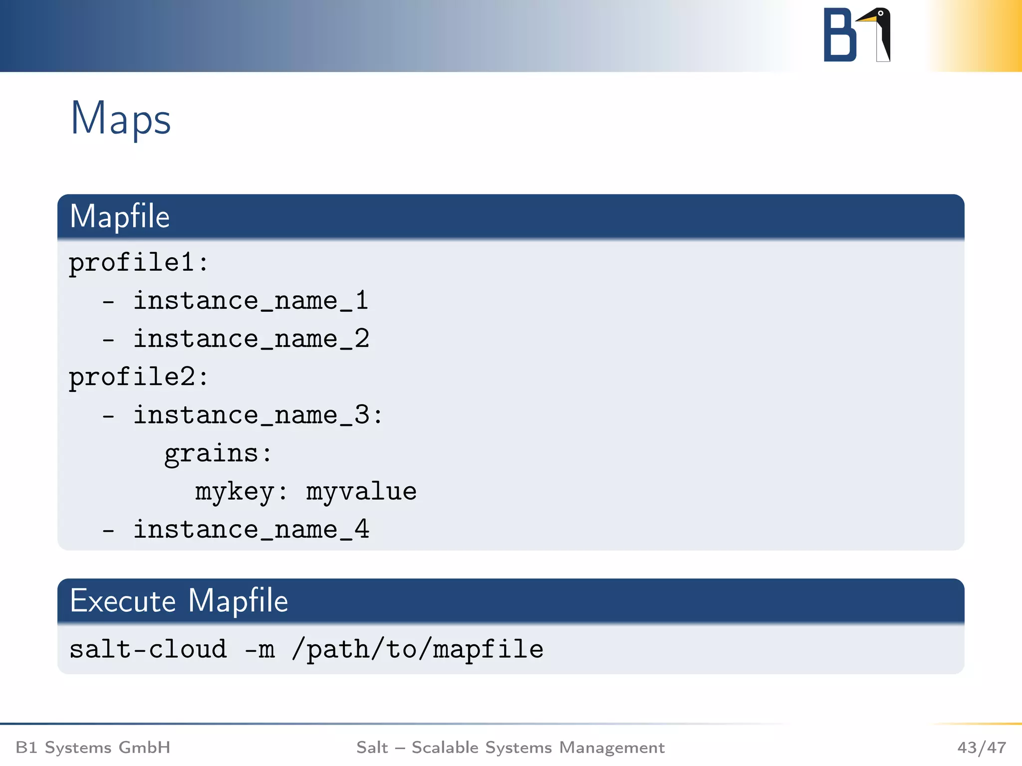 Maps
Mapﬁle
profile1:
- instance_name_1
- instance_name_2
profile2:
- instance_name_3:
grains:
mykey: myvalue
- instance_name_4
Execute Mapﬁle
salt-cloud -m /path/to/mapfile
B1 Systems GmbH Salt – Scalable Systems Management 43/47
 