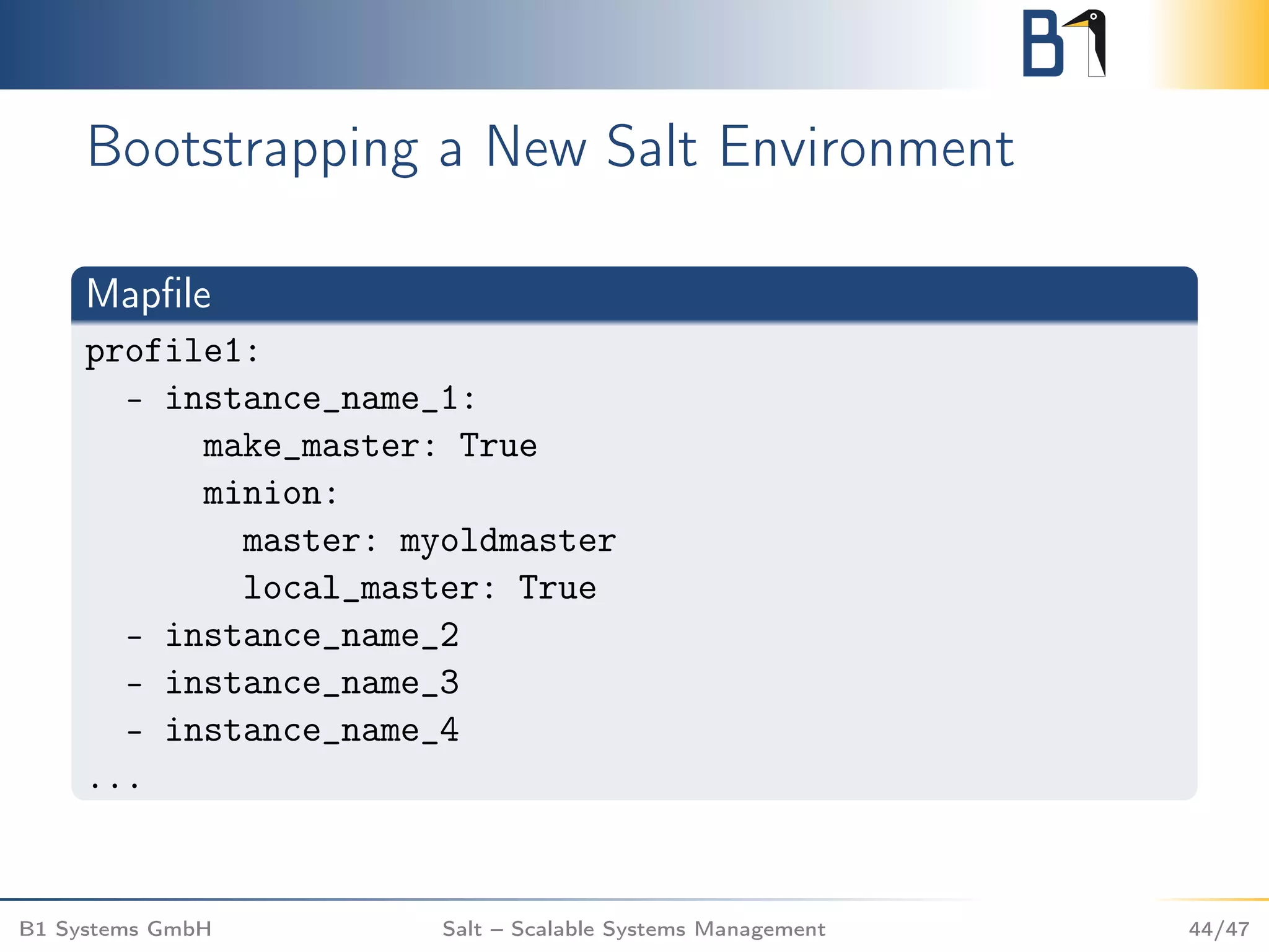 Bootstrapping a New Salt Environment
Mapﬁle
profile1:
- instance_name_1:
make_master: True
minion:
master: myoldmaster
local_master: True
- instance_name_2
- instance_name_3
- instance_name_4
...
B1 Systems GmbH Salt – Scalable Systems Management 44/47
 