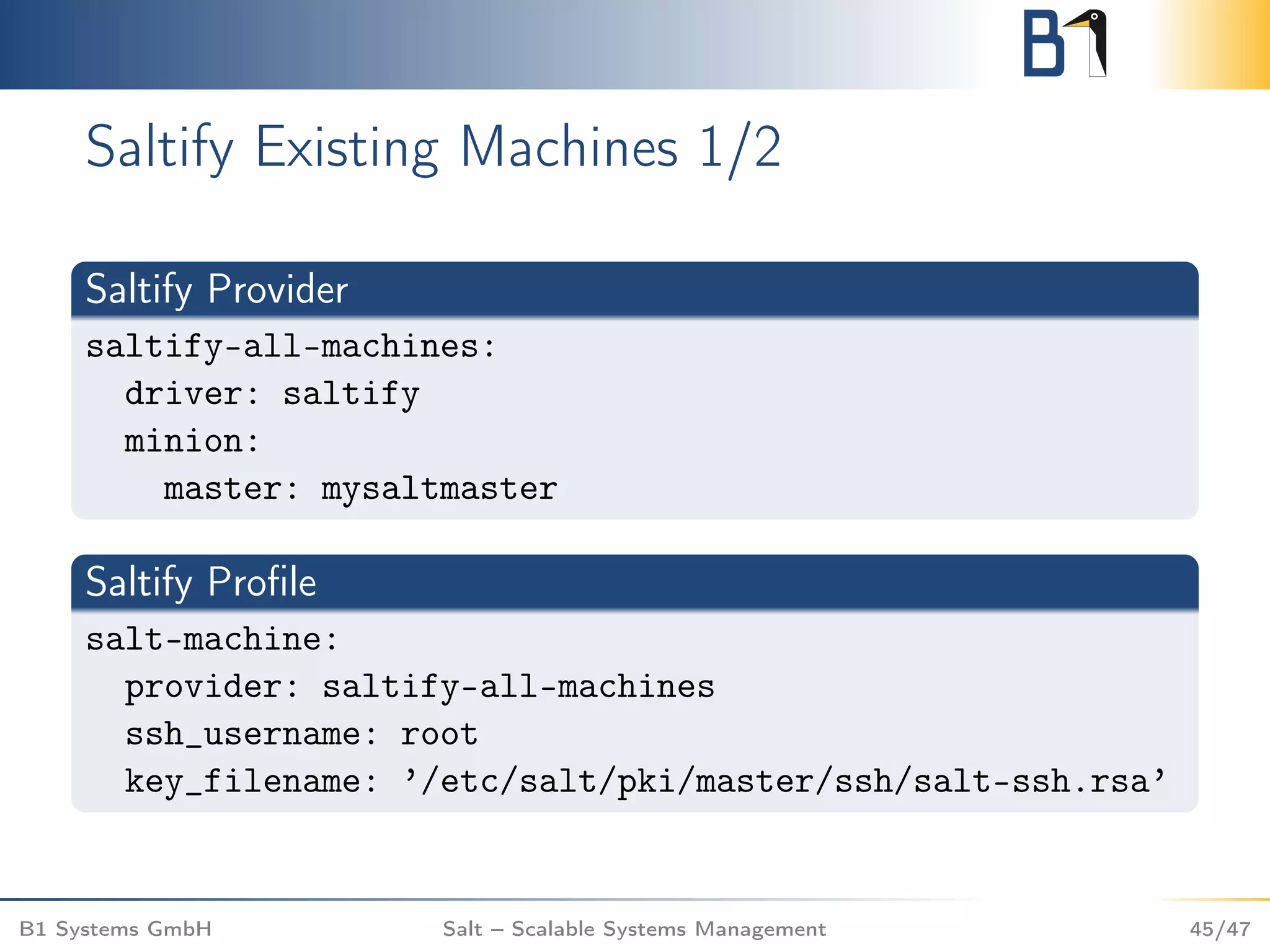 Saltify Existing Machines 1/2
Saltify Provider
saltify-all-machines:
driver: saltify
minion:
master: mysaltmaster
Saltify Proﬁle
salt-machine:
provider: saltify-all-machines
ssh_username: root
key_filename: ’/etc/salt/pki/master/ssh/salt-ssh.rsa’
B1 Systems GmbH Salt – Scalable Systems Management 45/47
 