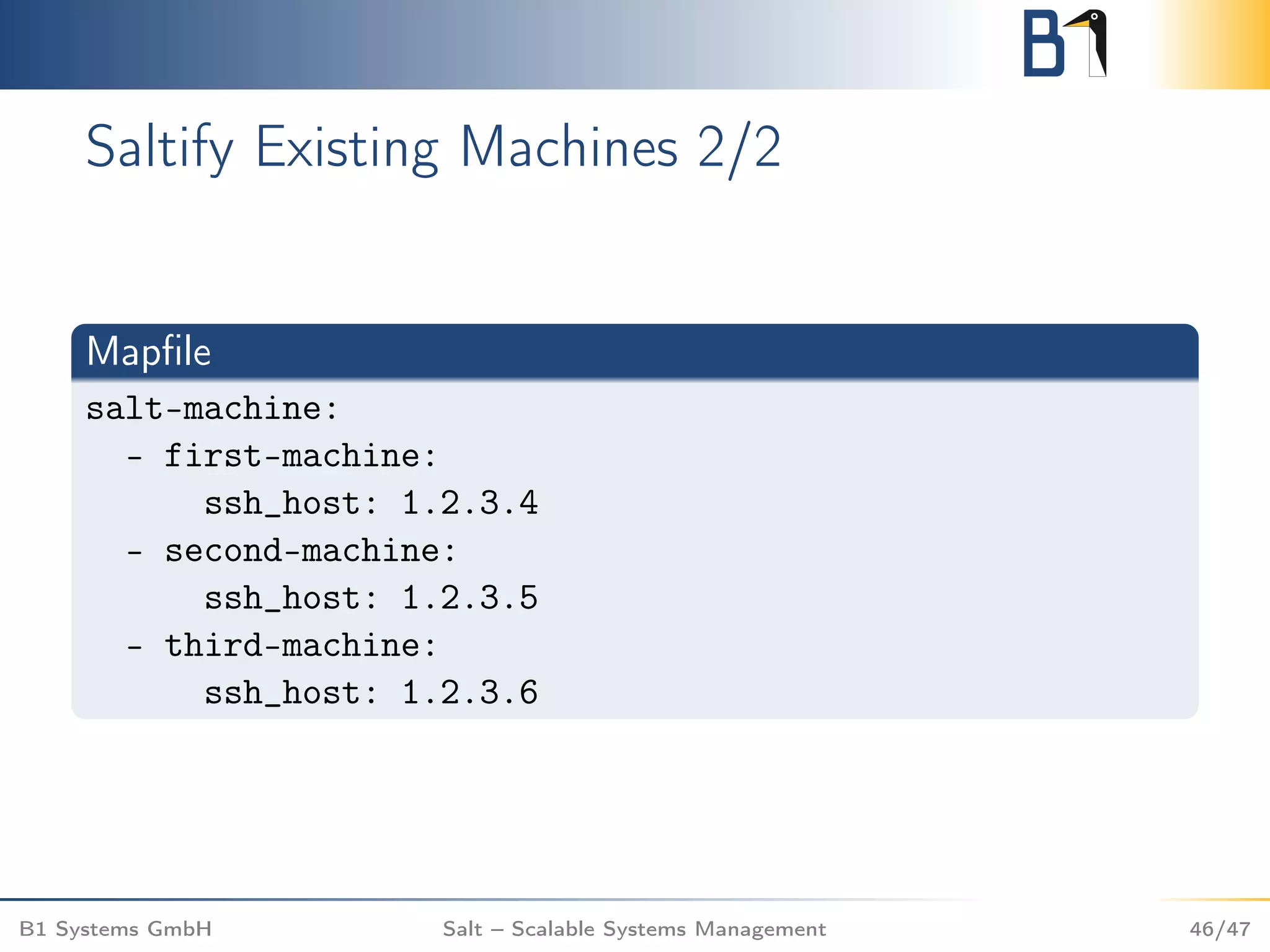 Saltify Existing Machines 2/2
Mapﬁle
salt-machine:
- first-machine:
ssh_host: 1.2.3.4
- second-machine:
ssh_host: 1.2.3.5
- third-machine:
ssh_host: 1.2.3.6
B1 Systems GmbH Salt – Scalable Systems Management 46/47
 