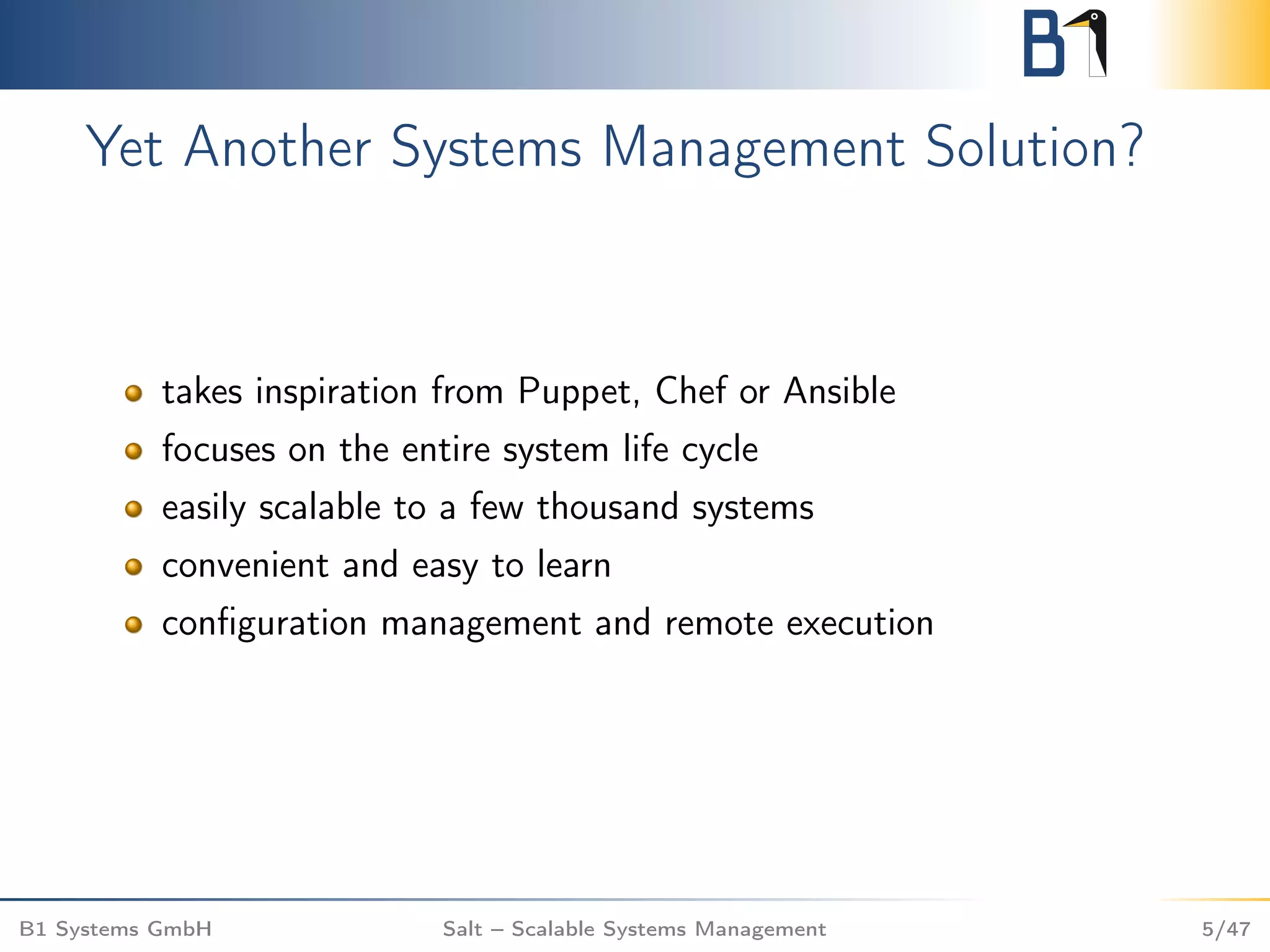 Yet Another Systems Management Solution?
takes inspiration from Puppet, Chef or Ansible
focuses on the entire system life cycle
easily scalable to a few thousand systems
convenient and easy to learn
conﬁguration management and remote execution
B1 Systems GmbH Salt – Scalable Systems Management 5/47
 