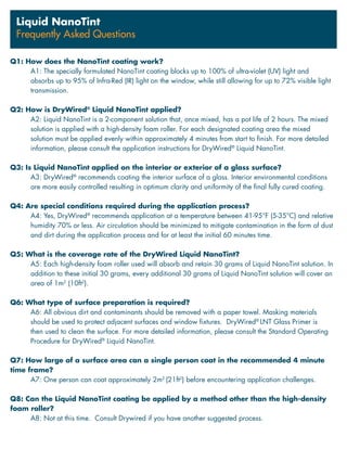 Q1: How does the NanoTint coating work?
A1: The specially formulated NanoTint coating blocks up to 100% of ultra-violet (UV) light and
absorbs up to 95% of Infra-Red (IR) light on the window, while still allowing for up to 72% visible light
transmission.
Q2: How is DryWired®
Liquid NanoTint applied?
A2: Liquid NanoTint is a 2-component solution that, once mixed, has a pot life of 2 hours. The mixed
solution is applied with a high-density foam roller. For each designated coating area the mixed
solution must be applied evenly within approximately 4 minutes from start to finish. For more detailed
information, please consult the application instructions for DryWired®
Liquid NanoTint.
Q3: Is Liquid NanoTint applied on the interior or exterior of a glass surface?
A3: DryWired®
recommends coating the interior surface of a glass. Interior environmental conditions
are more easily controlled resulting in optimum clarity and uniformity of the final fully cured coating.
Q4: Are special conditions required during the application process?
A4: Yes, DryWired®
recommends application at a temperature between 41-95°F (5-35°C) and relative
humidity 70% or less. Air circulation should be minimized to mitigate contamination in the form of dust
and dirt during the application process and for at least the initial 60 minutes time.
Q5: What is the coverage rate of the DryWired Liquid NanoTint?
A5: Each high-density foam roller used will absorb and retain 30 grams of Liquid NanoTint solution. In
addition to these initial 30 grams, every additional 30 grams of Liquid NanoTint solution will cover an
area of 1m2
(10ft2
).
Q6: What type of surface preparation is required?
A6: All obvious dirt and contaminants should be removed with a paper towel. Masking materials
should be used to protect adjacent surfaces and window fixtures. DryWired®
LNT Glass Primer is
then used to clean the surface. For more detailed information, please consult the Standard Operating
Procedure for DryWired®
Liquid NanoTint.
Q7: How large of a surface area can a single person coat in the recommended 4 minute
time frame?
A7: One person can coat approximately 2m2
(21ft2
) before encountering application challenges.
Q8: Can the Liquid NanoTint coating be applied by a method other than the high-density
foam roller?
A8: Not at this time. Consult Drywired if you have another suggested process.
Liquid NanoTint
Frequently Asked Questions
 