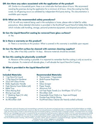 Q9: Are there any odors associated with the application of the product?
A9: Similar to a household paint, there is an initial odor that lasts about 4 hours. We recommend
vacating the premises during the application for a minimum of 4 hours. Once the coating has fully
cured, no off gassing occurs as validated by independent third party testing. This documentation is
available upon request.
Q10: What are the recommended safety procedures?
A10: As with any material being used in the workplace or home, please refer to label for safety
precautions. More detailed information is provided in the DryWired®
Liquid NanoTint Safety Data Sheet
which includes safe handling, storage, personal protective equipment, and disposal procedures.
Q: Can the Liquid NanoTint coating be removed from glass surfaces?
A: Yes.
Q: Is there a warranty on this product?
A: There is a warranty on this product. What is covered in this warranty is available upon request.
Q: Can the NanoTint surface be cleaned with common cleaning supplies?
A: Yes, after it has fully cured for 14 days. Abrasive materials should be avoided.
Q: Can this coating be physically scratched?
A: Abrasion of the coating is possible. It is important to remember that the coating is only as sound as
the substrate. If a material will abrade glass, it will abrade the Liquid NanoTint Coating.
Q: What is provided in the Liquid NanoTint kit?
A:
Included Materials:
•	 1 kg NanoTint Liquid
•	 110g NanoTint Hardener
•	 32oz LNT Glass Primer
•	 Roller Applicator Handle
•	 High Density Foam Rollers (x4)
•	 Metal Tray
•	 Glass Mixing Rod
•	 Mixing Cups (x6)
•	 1” Masking Tape (12 rolls)
•	 1x Squeegee
•	 4x Microfiber cloth
Recommended Materials:
•	 Thermometer / Hygrometer
•	 Multi-Purpose Respirator
•	 Scale
•	 Glass Scraper
•	 Paper Towels
•	 Aluminum Foil
•	 Lint Free Paper Towels (i.e. KimWipes 15”x17”) or
•	 Microfiber cloth
•	 Disposable Drop Cloths (i.e. Tape and Drape)
•	 Powder-Free Nitrile Gloves
•	 DryWired Glass Cleaner (for heavily soiled surfaces)
All statements, technical information and recommendations contained in this document are based upon tests or experience that DryWired believes are reliable.
However, many factors beyond DryWired’s control can affect the use and performance of a DryWired product in a particular application, including the conditions
under which the product is stored or used and the time and environmental conditions in which the product is expected to perform. Since these factors are uniquely
within the user’s knowledge and control, it is essential that the user evaluate the DryWired product to determine whether it is fit for a particular purpose and suitable
for the user’s method of application. No warranty or condition, expressed or implied, is given regarding the accuracy of the statements, technical information or
recommendations contained in this document. Except to the extent prohibited by law, DryWired will not be liable for any losses or damages arising in any way
from the DryWired product including, without limitation, any direct, indirect, special, incidental or consequential damages, regardless of the legal theory asserted,
including warranty, contract, negligence or strict liability.
For questions, contact DryWired, LLC at +1-323-581-8181.
 