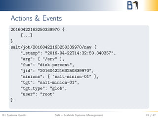 Actions & Events
20160422163250339970 {
[...]
}
salt/job/20160422163250339970/new {
"_stamp": "2016-04-22T14:32:50.340357",
"arg": [ "/srv" ],
"fun": "disk.percent",
"jid": "20160422163250339970",
"minions": [ "salt-minion-01" ],
"tgt": "salt-minion-01",
"tgt_type": "glob",
"user": "root"
}
B1 Systems GmbH Salt – Scalable Systems Management 29 / 47
 
